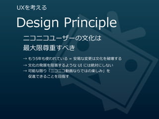 UXを考える


Design  Principle
 ニコニコユーザーの⽂文化は
 最⼤大限尊重すべき
 →  もう5年年も使われている  =  安易易な変更更は⽂文化を破壊する
 →  ⽂文化の発展を阻害するような  UI  には絶対にしない
 →  可能な限り「ニコニコ動画ならではの楽しみ」を
         促進できることを⽬目指す
 