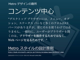 Metro  デザインの勘所


コンテンツ中⼼心
デスクトップ ブラウザーには、メニュー、オプ
ション、ステータス バーなど多くのクロム(GUI
パーツ)がありますが、常にそれを使うわけではあ
りません。一般的に、ユーザーがブラウザーを開
くのは、ブラウザーを操作するためではなく、
Web ページを見るためです。


Metro  スタイルの設計原則
http://msdn.microsoft.com/ja-jp/library/windows/apps/hh781237.aspx

公式のUXガイドラインでこの⼀一⽂文を⼊入れた  Microsoft  は本当に偉い
 