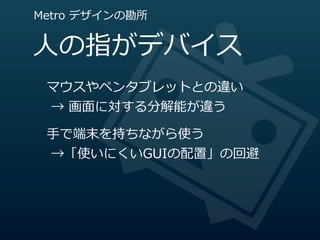 Metro  デザインの勘所


⼈人の指がデバイス
 マウスやペンタブレットとの違い
   →  画⾯面に対する分解能が違う

 ⼿手で端末を持ちながら使う
   →「使いにくいGUIの配置」の回避
 