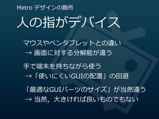 Metro  デザインの勘所


⼈人の指がデバイス
 マウスやペンタブレットとの違い
   →  画⾯面に対する分解能が違う

 ⼿手で端末を持ちながら使う
   →「使いにくいGUIの配置」の回避

 「最適なGUIパーツのサイズ」が当然違う
   →  当然，⼤大きければ良良いものでもない
 