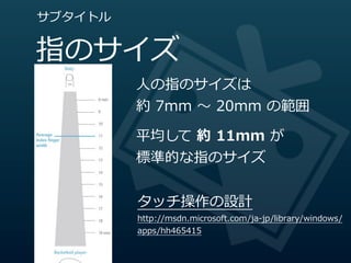 サブタイトル


指のサイズ
         ⼈人の指のサイズは
         約  7mm  〜～  20mm  の範囲

         平均して  約  11mm  が
         標準的な指のサイズ


         タッチ操作の設計
         http://msdn.microsoft.com/ja-‐‑‒jp/library/windows/
         apps/hh465415
 