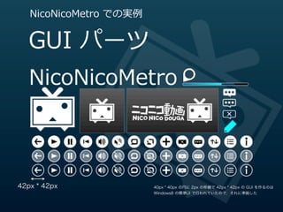 NicoNicoMetro  での実例例


   GUI  パーツ




42px * 42px               40px * 40px の円に 2px の枠線で 42px * 42px の GUI を作るのは
                          Windows8 の標準UI で行われていたので，それに準拠した
 