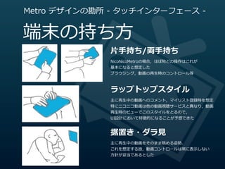 Metro  デザインの勘所  -‐‑‒  タッチインターフェース  -‐‑‒


端末の持ち⽅方
                  ⽚片⼿手持ち/両⼿手持ち
                  NicoNicoMetroの場合，ほぼ殆どの操作はこれが
                  基本になると想定した
                  ブラウジング，動画の再⽣生時のコントロール等



                  ラップトップスタイル
                  主に再⽣生中の動画へのコメント，マイリスト登録時を想定
                  特にニコニコ動画は他の動画視聴サービスと異異なり，動画
                  再⽣生時のビューでこのスタイルをとるので，
                  UI設計において特徴的になることが予想できた


                  据置き・ダラ⾒見見
                  主に再⽣生中の動画をそのまま眺める姿勢．
                  これを想定する故，動画コントロールは常に表⽰示しない
                  ⽅方針が妥当であるとした
 