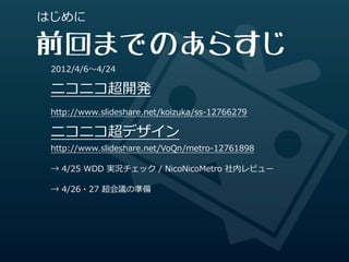 はじめに

前回までのあらすじ
 2012/4/6〜～4/24

 ニコニコ超開発
 http://www.slideshare.net/koizuka/ss-‐‑‒12766279

 ニコニコ超デザイン
 http://www.slideshare.net/VoQn/metro-‐‑‒12761898

 →  4/25  WDD  実況チェック  /  NicoNicoMetro  社内レビュー

 →  4/26・27  超会議の準備
 