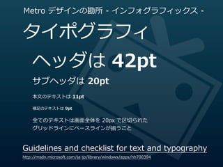 Metro  デザインの勘所  -‐‑‒  インフォグラフィックス  -‐‑‒


タイポグラフィ
    ヘッダは  42pt
    サブヘッダは  20pt
    本⽂文のテキストは  11pt

    補⾜足のテキストは  9pt


    全てのテキストは画⾯面全体を  20px  で区切切られた
    グリッドラインにベースラインが揃うこと


Guidelines  and  checklist  for  text  and  typography
http://msdn.microsoft.com/ja-‐‑‒jp/library/windows/apps/hh700394
 