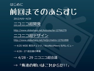はじめに

前回までのあらすじ
 2012/4/6〜～4/24

 ニコニコ超開発
 http://www.slideshare.net/koizuka/ss-‐‑‒12766279

 ニコニコ超デザイン
 http://www.slideshare.net/VoQn/metro-‐‑‒12761898

 →  4/25  WDD  実況チェック  /  NicoNicoMetro  社内レビュー

 →  4/26・27  超会議の準備


 →  4/28・29  ニコニコ超会議

 →「俺達の戦いはこれからだ!!」
 