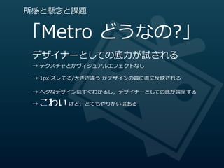 所感と懸念念と課題


「Metro  どうなの?」
 デザイナーとしての底⼒力力が試される
 →  テクスチャとかヴィジュアルエフェクトなし

 →  1px  ズレてる/⼤大きさ違う  がデザインの質に直に反映される

 →  ヘタなデザインはすぐわかるし，デザイナーとしての底が露露呈する

   こわい  けど，とてもやりがいはある
 →  
 