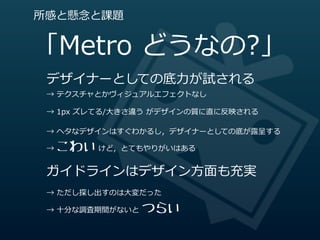 所感と懸念念と課題


「Metro  どうなの?」
 デザイナーとしての底⼒力力が試される
 →  テクスチャとかヴィジュアルエフェクトなし

 →  1px  ズレてる/⼤大きさ違う  がデザインの質に直に反映される

 →  ヘタなデザインはすぐわかるし，デザイナーとしての底が露露呈する

   こわい  けど，とてもやりがいはある
 →  


 ガイドラインはデザイン⽅方⾯面も充実
 →  ただし探し出すのは⼤大変だった

                 つらい
 →  ⼗十分な調査期間がないと  
 