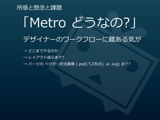 所感と懸念念と課題


「Metro  どうなの?」
 デザイナーのワークフローに難ある気が
 →  どこまでやるのか
 →  レイアウト指⽰示まで?
 →  パーツの  ベクター形式画像  (.psd(パス形式)  .ai  .svg)  まで?
 