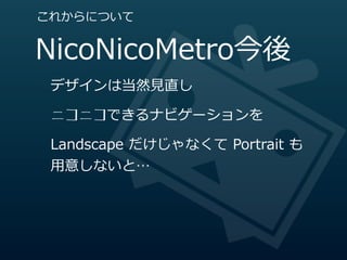 これからについて


NicoNicoMetro今後
 デザインは当然⾒見見直し

 ニコニコできるナビゲーションを

 Landscape  だけじゃなくて  Portrait  も
 ⽤用意しないと…
 