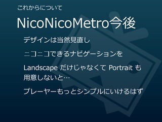 これからについて


NicoNicoMetro今後
 デザインは当然⾒見見直し

 ニコニコできるナビゲーションを

 Landscape  だけじゃなくて  Portrait  も
 ⽤用意しないと…

 プレーヤーもっとシンプルにいけるはず
 