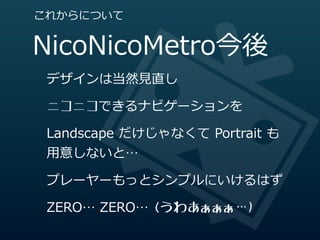 これからについて


NicoNicoMetro今後
 デザインは当然⾒見見直し

 ニコニコできるナビゲーションを

 Landscape  だけじゃなくて  Portrait  も
 ⽤用意しないと…

 プレーヤーもっとシンプルにいけるはず

 ZERO…  ZERO…  (うわあぁぁぁ…)
 