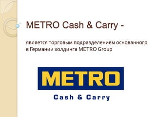 METRO Cash & Carry -
является торговым подразделением основанного
в Германии холдинга METRO Group
 