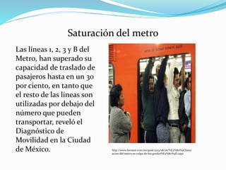 Saturación del metro
Las líneas 1, 2, 3 y B del
Metro, han superado su
capacidad de traslado de
pasajeros hasta en un 30
por ciento, en tanto que
el resto de las líneas son
utilizadas por debajo del
número que pueden
transportar, reveló el
Diagnóstico de
Movilidad en la Ciudad
de México. http://www.foroson.com.mx/post/2013/08/26/%E2%80%9CSatur
acion-del-metro-es-culpa-de-los-gordos%E2%80%9D.aspx
 