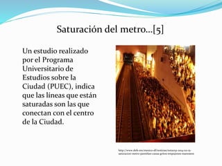 Un estudio realizado
por el Programa
Universitario de
Estudios sobre la
Ciudad (PUEC), indica
que las líneas que están
saturadas son las que
conectan con el centro
de la Ciudad.
http://www.defe.mx/mexico-df/noticias/nota252-2014-02-15-
saturacion-metro-pantitlan-causa-gritos-empujones-manoseos
Saturación del metro…[5]
 