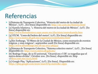 Referencias
 [1]Sistema de Transporte Colectivo, "Historia del metro de la ciudad de
México", (s/f) , [En linea] disponible en: http://stc.com.mx/historia.html
 [2] Kamila Islamova, "1. Historia del metro en la ciudad de México", (s/f). [En
línea] disponible en:
http://www.floresdenieve.cepe.unam.mx/diecisiete/metrokamila.htm
 [3] STCM, "Costo del boleto del metro“, (s/f), [En línea] disponible en:
http://www.metro.df.gob.mx/organismo/costoboleto.html
 [4]Sin Embargo, "El Metro de la Ciudad de México, como escenario de eventos
trágicos, y muy trágicos", septiembre 2008 [En línea] disponible en:
http://www.sinembargo.mx/18-09-2012/369432
 [5]Sistema de Transporte Colectivo, “Sistema colectivo metro", (s/f) , [En linea]
disponible en: http://www.metro.df.gob.mx/
 [6] Rodrigo Fraga, de 10 El universal, “Ocurrió en e l DF: 10 tragedias que el
metro desea olvidar”, Octubre 2011. [En linea]. disponible en: http
://de10.com.mx/12725.html
 [7] Google Play, “Aplicaciones”, (s/f). [En linea]. Disponible en:
https://play.google.com/store/search?q=metro&c=apps
 