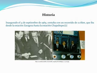Inaugurado el 4 de septiembre de 1969, contaba con un recorrido de 12.6km, que iba
desde la estación Zaragoza hasta la estación Chapultepec[1]
Historia
http://31.media.tumblr.com/tumblr_m9ulxyxtYo1r6d6jqo1_r1_500.png
 