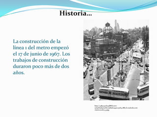 La construcción de la
línea 1 del metro empezó
el 17 de junio de 1967. Los
trabajos de construcción
duraron poco más de dos
años.
http://438424cd093f86f0c7e0-
2cd4f1b3b970cf6c05d6a60490c230b4.r88.cf2.rackcdn.com
/metro220613_g.jpg
Historia…
 