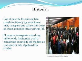 Con el paso de los años se han
creado 11 líneas y 195 estaciones
más, se espera que para el año 2020
se creen al menos otras 5 líneas [2].
El sistema transporta más de 25
millones de habitantes y se ha
convertido en uno de los medios de
transportes más rápidos de la
ciudad.
Historia…
http://www.facebook.com/l.php?u=http%3A%2F%2Flaprimeraplana.com.mx%2Fwp-
content%2Fuploads%2F2013%2F04%2Fmetrodf.jpeg&h=HAQE8Zr6B
 