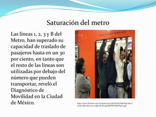 Saturación del metro
Las líneas 1, 2, 3 y B del
Metro, han superado su
capacidad de traslado de
pasajeros hasta en un 30
por ciento, en tanto que
el resto de las líneas son
utilizadas por debajo del
número que pueden
transportar, reveló el
Diagnóstico de
Movilidad en la Ciudad
de México. http://www.foroson.com.mx/post/2013/08/26/%E2%80%9CSatur
acion-del-metro-es-culpa-de-los-gordos%E2%80%9D.aspx
 