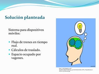 Solución planteada
Sistema para dispositivos
móviles:
 Flujo de trenes en tiempo
real.
 Cálculos de traslado.
 Espacio ocupado por
vagones.
http://2.bp.blogspot.com/-
Ny36N2LzSOY/TvB0H3q4_pI/AAAAAAAAAdc/oDVn_W3jL18/s1600/s
olucion_problemas.jpg
 