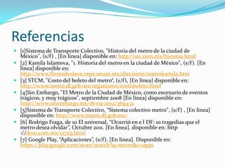 Referencias
 [1]Sistema de Transporte Colectivo, "Historia del metro de la ciudad de
México", (s/f) , [En linea] disponible en: http://stc.com.mx/historia.html
 [2] Kamila Islamova, "1. Historia del metro en la ciudad de México", (s/f). [En
línea] disponible en:
http://www.floresdenieve.cepe.unam.mx/diecisiete/metrokamila.htm
 [3] STCM, "Costo del boleto del metro“, (s/f), [En línea] disponible en:
http://www.metro.df.gob.mx/organismo/costoboleto.html
 [4]Sin Embargo, "El Metro de la Ciudad de México, como escenario de eventos
trágicos, y muy trágicos", septiembre 2008 [En línea] disponible en:
http://www.sinembargo.mx/18-09-2012/369432
 [5]Sistema de Transporte Colectivo, “Sistema colectivo metro", (s/f) , [En linea]
disponible en: http://www.metro.df.gob.mx/
 [6] Rodrigo Fraga, de 10 El universal, “Ocurrió en e l DF: 10 tragedias que el
metro desea olvidar”, Octubre 2011. [En linea]. disponible en: http
://de10.com.mx/12725.html
 [7] Google Play, “Aplicaciones”, (s/f). [En linea]. Disponible en:
https://play.google.com/store/search?q=metro&c=apps
 