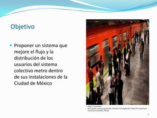  Proponer un sistema que
mejore el flujo y la
distribución de los
usuarios del sistema
colectivo metro dentro
de sus instalaciones de la
Ciudad de México
7
Objetivo
https://encrypted-
tbn0.gstatic.com/images?q=tbn:ANd9GcTFUe6gdSys6C2GDp5TEVc9b9xFqrZ
HyyhY4nVmyXHJFk_NF5sC
 