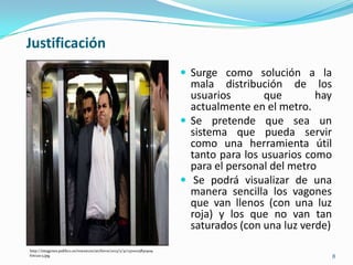 8
Justificación
http://imagenes.publico.es/resources/archivos/2013/5/31/1370025830909
foto21c3.jpg
 Surge como solución a la
mala distribución de los
usuarios que hay
actualmente en el metro.
 Se pretende que sea un
sistema que pueda servir
como una herramienta útil
tanto para los usuarios como
para el personal del metro
 Se podrá visualizar de una
manera sencilla los vagones
que van llenos (con una luz
roja) y los que no van tan
saturados (con una luz verde)
 