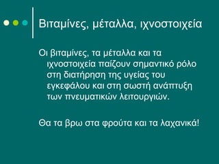 Βιταμίνες, μέταλλα, ιχνοστοιχεία
Οι βιταμίνες, τα μέταλλα και τα
ιχνοστοιχεία παίζουν σημαντικό ρόλο
στη διατήρηση της υγείας του
εγκεφάλου και στη σωστή ανάπτυξη
των πνευματικών λειτουργιών.
Θα τα βρω στα φρούτα και τα λαχανικά!
 