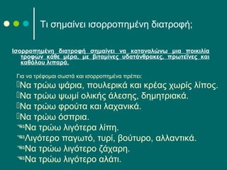 Τι σημαίνει ισορροπημένη διατροφή;
Ισορροπημένη διατροφή σημαίνει να καταναλώνω μια ποικιλία
τροφών κάθε μέρα, με βιταμίνες υδατάνθρακες, πρωτεΐνες και
καθόλου λιπαρά.
Για να τρέφομαι σωστά και ισορροπημένα πρέπει:
Να τρώω ψάρια, πουλερικά και κρέας χωρίς λίπος.
Να τρώω ψωμί ολικής άλεσης, δημητριακά.
Να τρώω φρούτα και λαχανικά.
Να τρώω όσπρια.
Να τρώω λιγότερα λίπη.
Λιγότερο παγωτό, τυρί, βούτυρο, αλλαντικά.
Να τρώω λιγότερο ζάχαρη.
Να τρώω λιγότερο αλάτι.
 