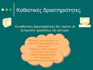 Οι καθιστικές δραστηριότητες δεν πρέπει να
ξεπερνούν ημερησίως την μία ώρα.
Καθιστικές δραστηριότητες
Μπορείτε να συνδυάσετε τις
καθιστικές δραστηριότητες με
γυμναστική!!!
Υπάρχουν πολλές ασκήσεις
που μπορούν να γίνουν
καθώς παρακολουθούμε
στην τηλεόραση το
αγαπημένο μας πρόγραμμα!
Μπορείτε να συνδυάσετε τις
καθιστικές δραστηριότητες με
γυμναστική!!!
Υπάρχουν πολλές ασκήσεις
που μπορούν να γίνουν
καθώς παρακολουθούμε
στην τηλεόραση το
αγαπημένο μας πρόγραμμα!
 