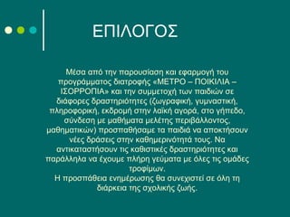 Μέσα από την παρουσίαση και εφαρμογή του
προγράμματος διατροφής «ΜΕΤΡΟ – ΠΟΙΚΙΛΙΑ –
ΙΣΟΡΡΟΠΙΑ» και την συμμετοχή των παιδιών σε
διάφορες δραστηριότητες (ζωγραφική, γυμναστική,
πληροφορική, εκδρομή στην λαϊκή αγορά, στο γήπεδο,
σύνδεση με μαθήματα μελέτης περιβάλλοντος,
μαθηματικών) προσπαθήσαμε τα παιδιά να αποκτήσουν
νέες δράσεις στην καθημερινότητά τους. Να
αντικαταστήσουν τις καθιστικές δραστηριότητες και
παράλληλα να έχουμε πλήρη γεύματα με όλες τις ομάδες
τροφίμων.
Η προσπάθεια ενημέρωσης θα συνεχιστεί σε όλη τη
διάρκεια της σχολικής ζωής.
ΕΠΙΛΟΓΟΣ
 