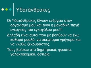 Υδατάνθρακες
Οι Υδατάνθρακες δίνουν ενέργεια στον
οργανισμό μου και είναι η μοναδική πηγή
ενέργειας του εγκεφάλου μου!!!
Δηλαδή είναι αυτοί που με βοηθούν να έχω
καθαρό μυαλό, να σκέφτομαι γρήγορα και
να νιώθω ξεκούραστος.
Τους βρίσκω στα δημητριακά, φρούτα,
γαλακτοκομικά, όσπρια.
 