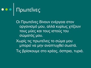 Πρωτεΐνες
Οι Πρωτεΐνες δίνουν ενέργεια στον
οργανισμό μου, αλλά κυρίως χτίζουν
τους μύες και τους ιστούς του
σώματός μου.
Χωρίς τις πρωτεΐνες το σώμα μου
μπορεί να μην αναπτυχθεί σωστά.
Τις βρίσκουμε στο κρέας, όσπρια, τυριά.
 