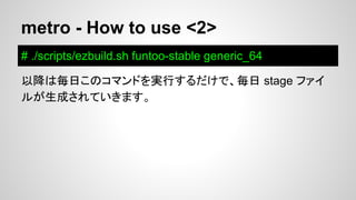 metro - How to use <2>
# ./scripts/ezbuild.sh funtoo-stable generic_64
以降は毎日このコマンドを実行するだけで、毎日 stage ファイ
ルが生成されていきます。
 
