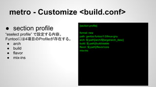 metro - Customize <build.conf>
[section profile]
format: new
path: gentoo:funtoo/1.0/linux-gnu
arch: $[:path]/arch/$[target/arch_desc]
build: $[:path]/build/stable
flavor: $[:path]/flavor/core
mix-ins:
● section profile
“eselect profile” で設定する内容。
Funtooには4項目のProfileが存在する。
● arch
● build
● flavor
● mix-ins
 
