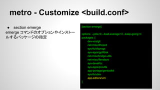 metro - Customize <build.conf>
[section emerge]
options: --jobs=4 --load-average=3 --keep-going=n
packages: [
dev-vcs/git
net-misc/dhcpcd
sys-fs/xfsprogs
sys-apps/gptfdisk
net-misc/bridge-utils
net-misc/ifenslave
sys-devel/bc
sys-apps/pciutils
app-portage/gentoolkit
sys-fs/udev
app-editors/vim
]
● section emerge
emerge コマンドのオプションやインストー
ルするパッケージの指定
 