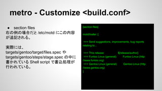 metro - Customize <build.conf>
[section files]
motd/trailer: [
>>> Send suggestions, improvements, bug reports
relating to...
>>> This release: $[release/author]
>>> Funtoo Linux (general): Funtoo Linux (http:
//www.funtoo.org)
>>> Gentoo Linux (general): Gentoo Linux (http:
//www.gentoo.org)
]
● section files
右の例の場合だと /etc/motd にこの内容
が追記される。
実際には、
targets/gentoo/target/files.spec や
targets/gentoo/steps/stage.spec の中に
書かれている Shell script で書込処理が
行われている。
 