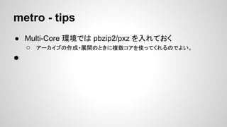 metro - tips
● Multi-Core 環境では pbzip2/pxz を入れておく
○ アーカイブの作成・展開のときに複数コアを使ってくれるのでよい。
●
 
