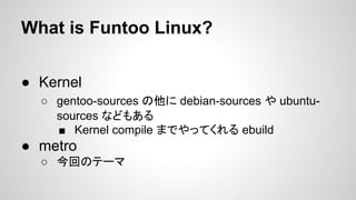 What is Funtoo Linux?
● Kernel
○ gentoo-sources の他に debian-sources や ubuntu-
sources などもある
■ Kernel compile までやってくれる ebuild
● metro
○ 今回のテーマ
 