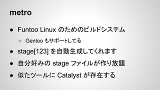 metro
● Funtoo Linux のためのビルドシステム
○ Gentoo もサポートしてる
● stage[123] を自動生成してくれます
● 自分好みの stage ファイルが作り放題
● 似たツールに Catalyst が存在する
 