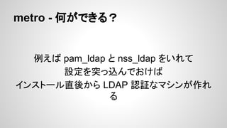 metro - 何ができる？
例えば pam_ldap と nss_ldap をいれて
設定を突っ込んでおけば
インストール直後から LDAP 認証なマシンが作れ
る
 
