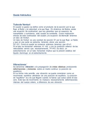 Gaste hidráulico
Tubo de Venturi
El caudal (o gasto) se define como el producto de la sección por la que
fluye el fluído y la velocidad a la que fluye. En dinámica de fluídos existe
una ecuación de continuidad que nos garantiza que en ausencia de
manantiales o sumideros, este caudal es constante. Como implicación
directa de esta continuidad del caudal y la ecuación de Bernoulli tenemos
un tubo de Venturi.
Un tubo de Venturi es una cavidad de sección S1 por la que fluye un fluído
y que en una parte se estrecha, teniendo ahora una sección
S2 >S1. Como el caudal se conserva entonces tenemos que v2>v1.
Si el tubo es horizontal entonces h1 =h2, y con la condición anterior de las
velocidades vemos que, necesariamente, P1>P2. Es decir, un
estrechamiento en un tubo horizontal implica que la presión estática del
líquido disminuye en el estrechamiento.
Vibraciones´
Se denomina vibración a la propagación de ondas elásticas produciendo
deformaciones y tensiones sobre un medio continuo (o posición de
equilibrio).
En su forma más sencilla, una vibración se puede considerar como un
movimiento repetitivo alrededor de una posición de equilibrio. La posición
de "equilibrio" es a la que llegará cuando la fuerza que actúa sobre él sea
cero. Este tipo de movimiento no involucra necesariamente deformaciones
internas del cuerpo entero, a diferencia de una vibración.
 