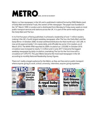 Metro is a free newspaper in the UK and is published in tabloid format by DMG Media (part
of Daily Mail and General Trust), the owners of the newspaper. The paper was founded on
the 16th
March 1999 in London and is distributed from Monday to Friday every week on most
public transport services and stations across the UK. It is part of the same media group as
the Daily Mail and The Sun.
In its first five years of being published, it achieved a readership of over 1 million readers,
making it the UK’s fourth largest weekday newspaper, after The Sun, the Daily Mail, and the
Daily Mirror. In October 2008, its total certified distribution for that month was 1,361,306. It
now prints approximately 1.3m copies daily, and officially has some 3.5m readers, as of
March 2010. The WAN-IFRA reported its 2009 circulation as 1,335,000. In October 2016
circulation was increased to nearly 1.5 million and in June 2017 it became the biggest
weekday newspaper by daily circulation, overtaking The Sun for the first time with a
circulation of 1,479,775. This year Metro became the most read newspaper in the UK
according to monthly National Readership Survey figures.
There isn’t really a target audience for the Metro as they are free and on public transport
where anyone going to work, school, university, interviews, anyone going anywhere.
 