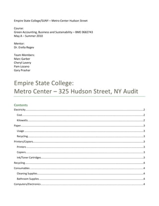 Empire State College/SUNY – Metro Center Hudson Street 
 
Course: 
Green Accounting, Business and Sustainability – BME 0682743 
May A – Summer 2010 
 
Mentor: 
Dr. Erella Regev 
 
Team Members: 
Marc Garber 
Cheryl Lavery 
Pam Lozano 
Gary Prashar 
 


Empire State College:  
Metro Center – 325 Hudson Street, NY Audit 
Contents 
Electricity ....................................................................................................................................................................2 
    Cost .........................................................................................................................................................................2 
    Kilowatts .................................................................................................................................................................2 
Paper...........................................................................................................................................................................3 
    Usage ......................................................................................................................................................................3 
    Recycling .................................................................................................................................................................3 
Printers/Copiers..........................................................................................................................................................3 
    Printers ...................................................................................................................................................................3 
    Copiers ....................................................................................................................................................................3 
    Ink/Toner Cartridges...............................................................................................................................................3 
Recycling .....................................................................................................................................................................4 
Consumables ..............................................................................................................................................................4 
    Cleaning Supplies ....................................................................................................................................................4 
    Bathroom Supplies .................................................................................................................................................4 
Computers/Electronics ...............................................................................................................................................4 
 