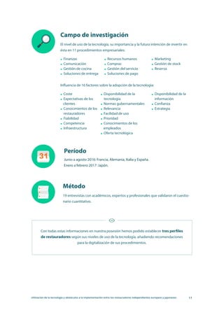 Utilización de la tecnología y obstáculos a la implementación entre los restauradores independientes europeos y japoneses 11
Campo de investigación
El nivel de uso de la tecnología, su importancia y la futura intención de invertir en
ésta en 11 procedimientos empresariales:
Influencia de 16 factores sobre la adopción de la tecnología:
Finanzas
Comunicación
Gestión de cocina
Soluciones de entrega
Coste
Expectativas de los
clientes
Conocimientos de los
restauradores
Fiabilidad
Competencia
Infraestructura
Recursos humanos
Compras
Gestión del servicio
Soluciones de pago
Disponibilidad de la
tecnología
Normas gubernamentales
Relevancia
Facilidad de uso
Prioridad
Conocimientos de los
empleados
Oferta tecnológica
Marketing
Gestión de stock
Reserva
Disponibilidad de la
información
Confianza
Estrategia
Período
Método
Junio a agosto 2016: Francia, Alemania, Italia y España.
Enero a febrero 2017: Japón.
19 entrevistas con académicos, expertos y profesionales que validaron el cuestio-
nario cuantitativo.
Con todas estas informaciones en nuestra posesión hemos podido establecer tres perfiles
de restauradores según sus niveles de uso de la tecnología, añadiendo recomendaciones
para la digitalización de sus procedimientos.
 