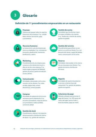 12 Utilización de la tecnología y obstáculos a la implementación entre los restauradores independientes europeos y japoneses
Glosario
Definición de 11 procedimientos empresariales en un restaurante
Finanzas
Sistemas que apoyan todos los aspectos
financieros de la empresa. P. ej.: contabi-
lidad, nómina, facturación, pago
a proveedores.
Gestión de cocina
Actividades que transforman inputs
en outputs vendidos a los clientes. 
P. ej.:  Producción, creación de recetas,
gestión de pedido.
Recursos humanos
La manera de la cual una empresa ges-
tiona sus empleados. P. ej.: contratación,
formación, planificación, motivación,
bonificación y salario.
Gestión del servicio
Procedimientos para ofrecer un pro-
ducto o un servicio al cliente. P. ej.: reci-
bimiento del cliente, cogida del pedido,
menú, comunicación con la cocina.
Marketing
Procedimientos de una empresa para
convencer a los clientes de recurrir a
ellos en vez de a otra empresa. P. ej.:
tarjeta regalo, programa de fidelidad,
gestión de precios, gestión de relación
con los clientes.
Reserva
Actividades relacionadas con la reserva
de una mesa para unos clientes. P. ej.: 
gestión de reserva, distribución
de mesas.
Comunicación
Actividades relacionadas con la comu-
nicación con los clientes. P. ej.: redes
sociales, página web, correos
electrónicos, correos postales.
Reparto
Actividades de reparto de productos
o servicios a clientes fuera del
restaurante. P. ej.: gestión de pedidos,
gestión de repartos.
Compras
Actividades de adquisición de recursos
necesarios para la explotación. P. ej.:
encontrar proveedores, negociar precios
con proveedores, realizar pedidos,
control de calidad.
Soluciones de pago
Métodos utilizados para procesar el
pago del cliente. P. ej.: POS (punto de
venta, del inglés“point of sales”),
lector de tarjetas, pago por móvil.
Gestión de stock
Procedimientos relativos a la recepción,
almacenamiento y distribución interna
de inputs. P. ej.: gestión de inventario.
3
 