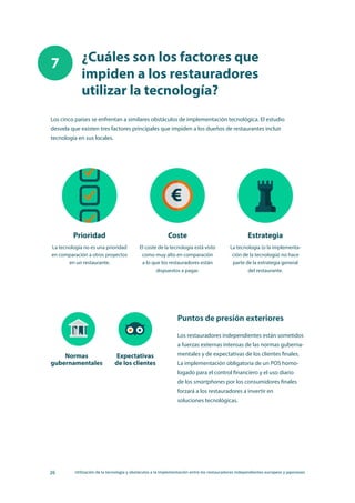 26 Utilización de la tecnología y obstáculos a la implementación entre los restauradores independientes europeos y japoneses
¿Cuáles son los factores que
impiden a los restauradores
utilizar la tecnología?
7
Los cinco países se enfrentan a similares obstáculos de implementación tecnológica. El estudio
desvela que existen tres factores principales que impiden a los dueños de restaurantes incluir
tecnología en sus locales.
Prioridad
La tecnología no es una prioridad
en comparación a otros proyectos
en un restaurante.
Normas
gubernamentales
Expectativas
de los clientes
Coste
El coste de la tecnología está visto
como muy alto en comparación
a lo que los restauradores están
dispuestos a pagar.
Estrategia
La tecnología (o la implementa-
ción de la tecnología) no hace
parte de la estrategia general
del restaurante.
Los restauradores independientes están sometidos
a fuerzas externas intensas de las normas guberna-
mentales y de expectativas de los clientes finales.
La implementación obligatoria de un POS homo-
logado para el control financiero y el uso diario
de los smartphones por los consumidores finales
forzará a los restauradores a invertir en
soluciones tecnológicas.
Puntos de presión exteriores
 