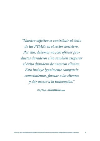 Utilización de la tecnología y obstáculos a la implementación entre los restauradores independientes europeos y japoneses 3
Olaf Koch - CEO METRO Group
“Nuestro objetivo es contribuir al éxito
de las PYMEs en el sector hostelero.
Por ello, debemos no solo ofrecer pro-
ductos duraderos sino también asegurar
el éxito duradero de nuestros clientes.
Esto incluye igualmente compartir
conocimientos, formar a los clientes
y dar acceso a la innovación.”
 