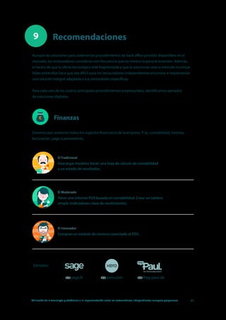 Utilización de la tecnología y obstáculos a la implementación entre los restauradores independientes europeos y japoneses 31
Recomendaciones9
Finanzas
Aunque las soluciones para sostener los procedimientos de back office ya están disponibles en el
mercado, los restauradores consideran con frecuencia que no merece la pena la inversión. Además,
el hecho de que la oferta tecnológica esté fragmentada y que la soluciones sean a menudo incompa-
tibles entre ellas hace que sea difícil para los restauradores independientes encontrar e implementar
una solución integral adaptada a sus necesidades específicas.
Para cada uno de los cuatros principales procedimientos empresariales, identificamos ejemplos
de soluciones digitales.
Ejemplos:
sage.fr xero.com frag-paul.de
Sistemas que sostienen todos los aspectos financieros de la empresa. P. ej.: contabilidad, nómina,
facturación, pago a proveedores.
1
2
17
El Tradicional
Descargar modelos Excel: una hoja de cálculo de contabilidad
y un estado de resultados.
El Moderado
Tener une informe POS basado en contabilidad. Crear un tablero
simple (indicadores clave de rendimiento).
El Innovador
Comprar un módulo de nómina conectado al POS.
1
2
17
1
2
17
 